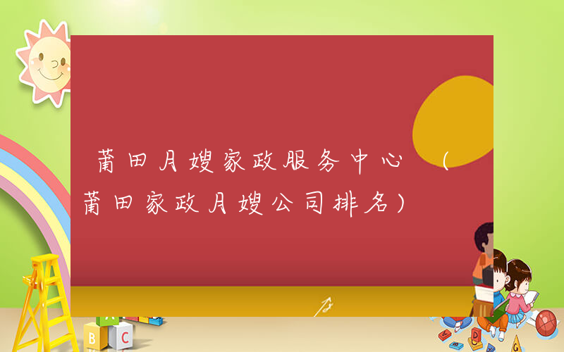 莆田月嫂家政服务中心 (莆田家政月嫂公司排名)
